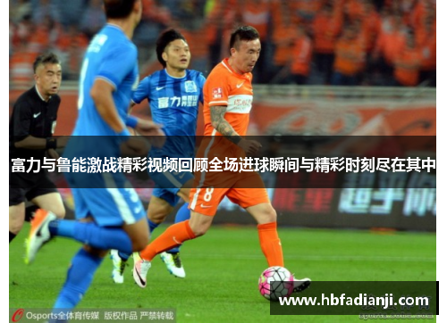 富力与鲁能激战精彩视频回顾全场进球瞬间与精彩时刻尽在其中